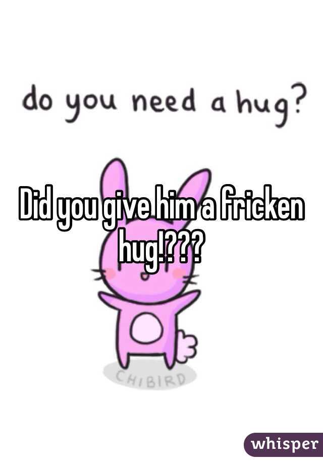 Did you give him a fricken hug!???