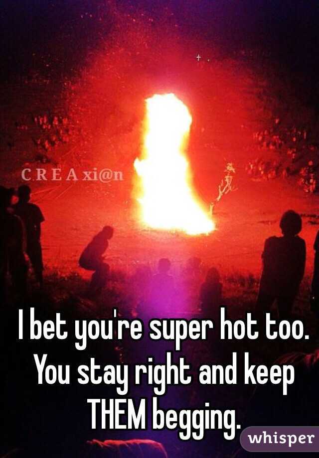 I bet you're super hot too. You stay right and keep THEM begging. 