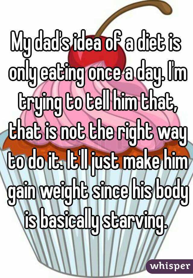 My dad's idea of a diet is only eating once a day. I'm trying to tell him that, that is not the right way to do it. It'll just make him gain weight since his body is basically starving. 