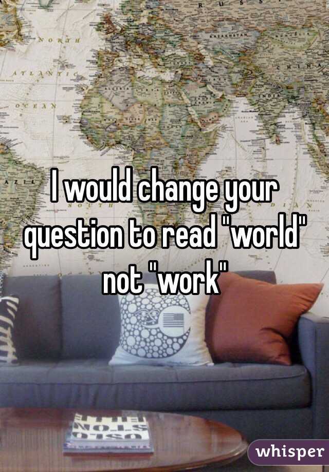 I would change your question to read "world" not "work"