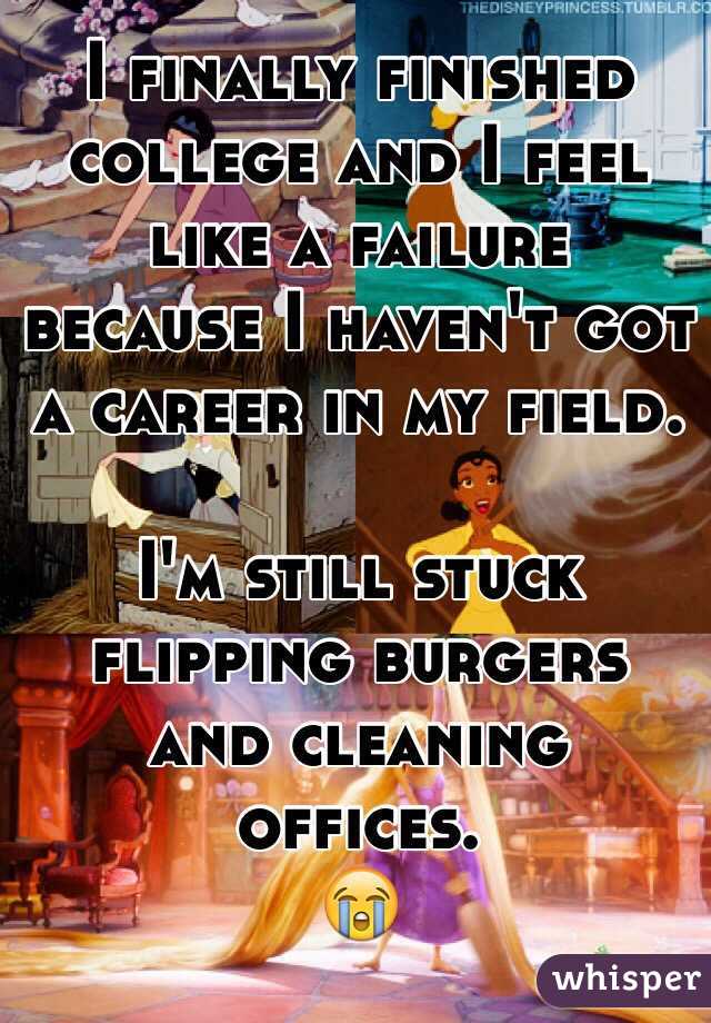 I finally finished college and I feel like a failure because I haven't got a career in my field. 

I'm still stuck flipping burgers and cleaning offices. 
😭