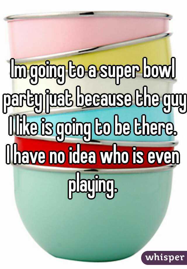 Im going to a super bowl party juat because the guy I like is going to be there. 
I have no idea who is even playing. 