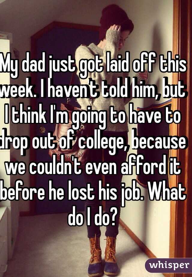 My dad just got laid off this week. I haven't told him, but I think I'm going to have to drop out of college, because we couldn't even afford it before he lost his job. What do I do?