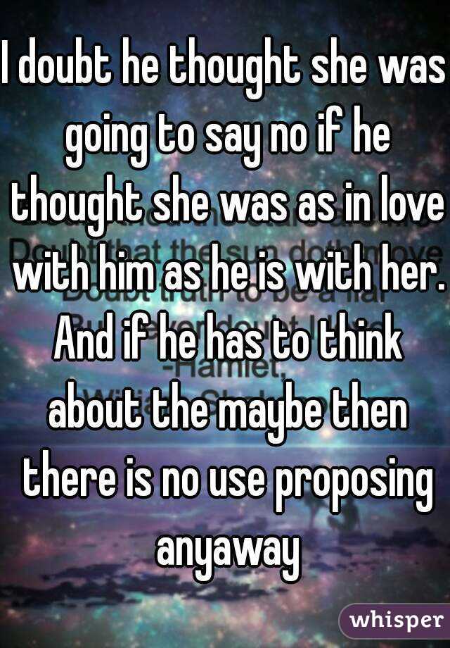 I doubt he thought she was going to say no if he thought she was as in love with him as he is with her. And if he has to think about the maybe then there is no use proposing anyaway