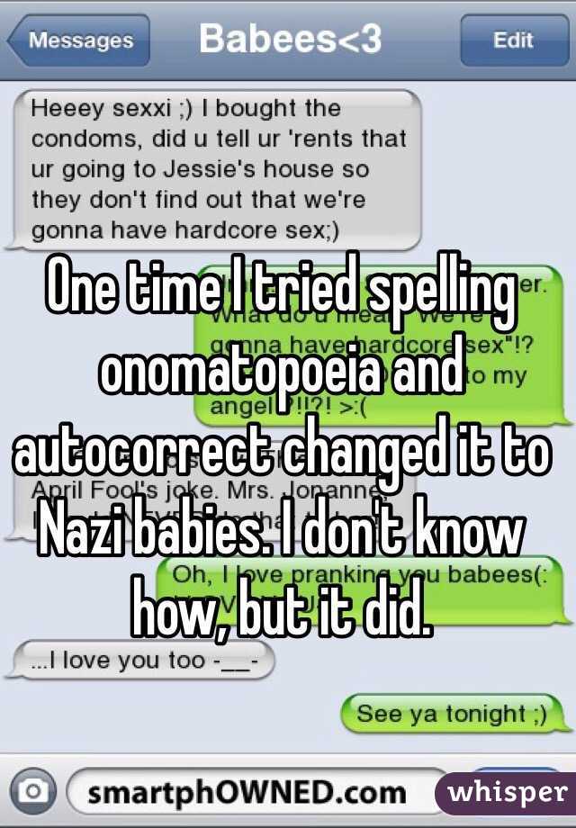 One time I tried spelling onomatopoeia and autocorrect changed it to Nazi babies. I don't know how, but it did. 