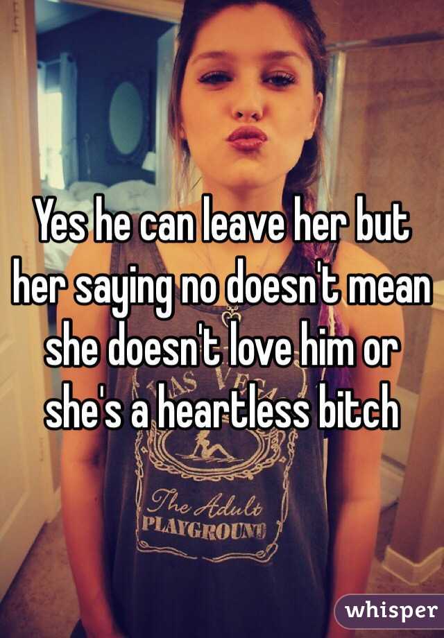 Yes he can leave her but her saying no doesn't mean she doesn't love him or she's a heartless bitch