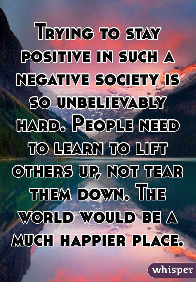 Trying to stay positive in such a negative society is so unbelievably hard. People need to learn to lift others up, not tear them down. The world would be a much happier place. 
