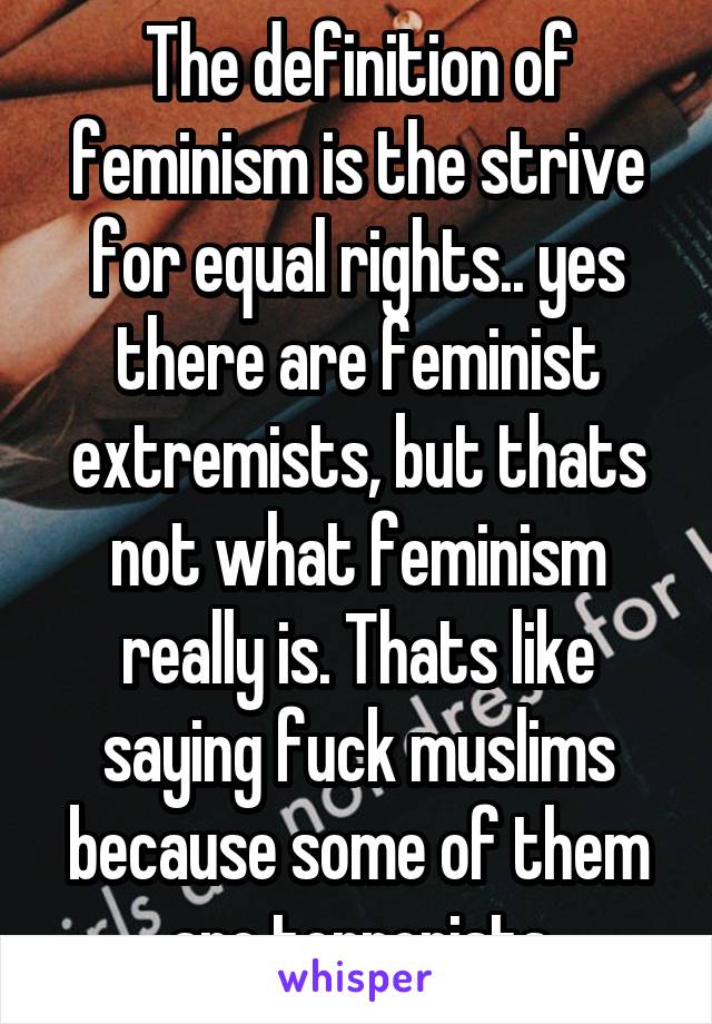 The definition of feminism is the strive for equal rights.. yes there are feminist extremists, but thats not what feminism really is. Thats like saying fuck muslims because some of them are terrorists