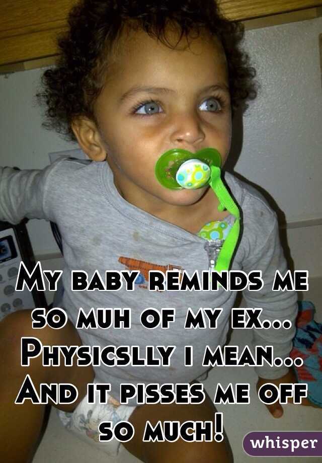 My baby reminds me so muh of my ex... Physicslly i mean... And it pisses me off so much! 