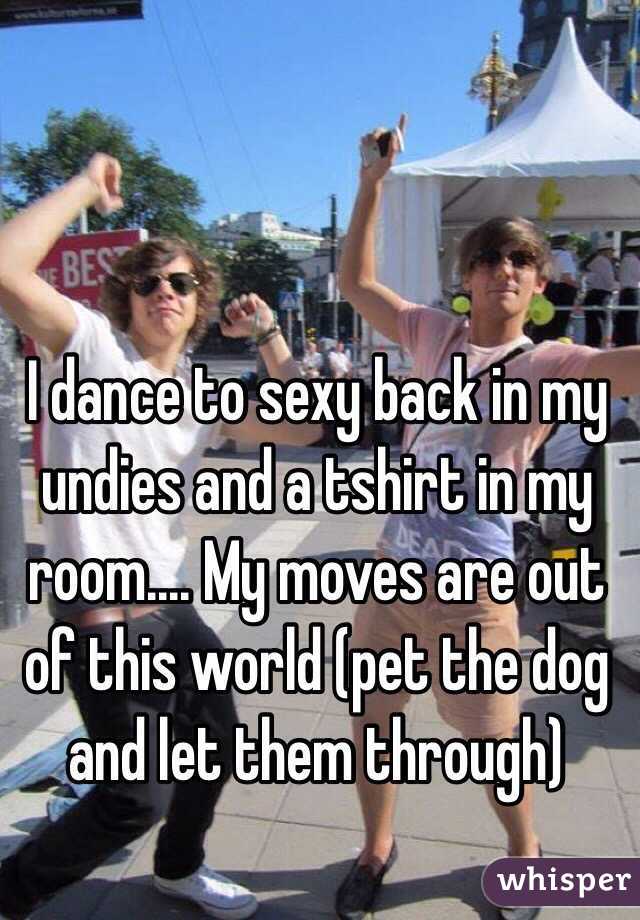 I dance to sexy back in my undies and a tshirt in my room.... My moves are out of this world (pet the dog and let them through) 