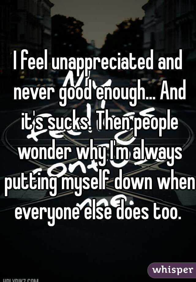 I feel unappreciated and never good enough... And it's sucks. Then people wonder why I'm always putting myself down when everyone else does too. 