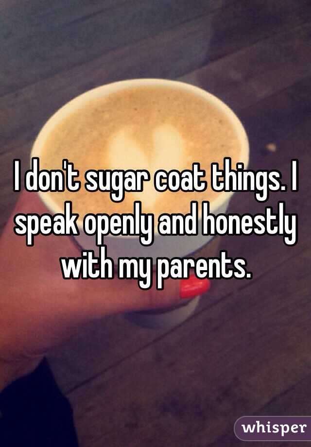 I don't sugar coat things. I speak openly and honestly with my parents. 