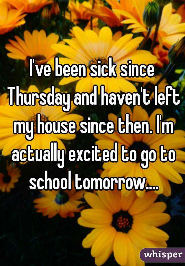 I've been sick since Thursday and haven't left my house since then. I'm actually excited to go to school tomorrow....