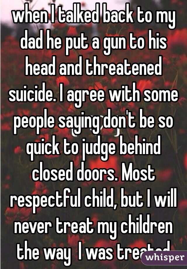 when I talked back to my dad he put a gun to his head and threatened suicide. I agree with some people saying don't be so quick to judge behind closed doors. Most respectful child, but I will never treat my children  the way  I was treated
