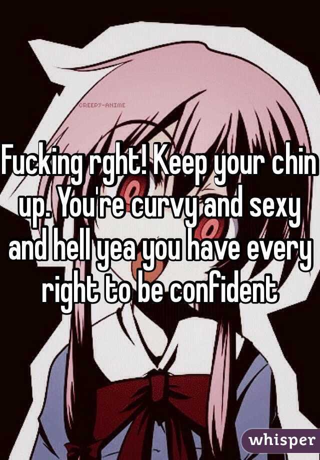 Fucking rght! Keep your chin up. You're curvy and sexy and hell yea you have every right to be confident