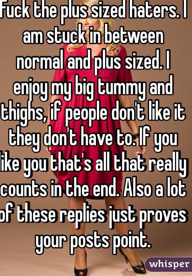 Fuck the plus sized haters. I am stuck in between normal and plus sized. I enjoy my big tummy and thighs, if people don't like it they don't have to. If you like you that's all that really counts in the end. Also a lot of these replies just proves your posts point.