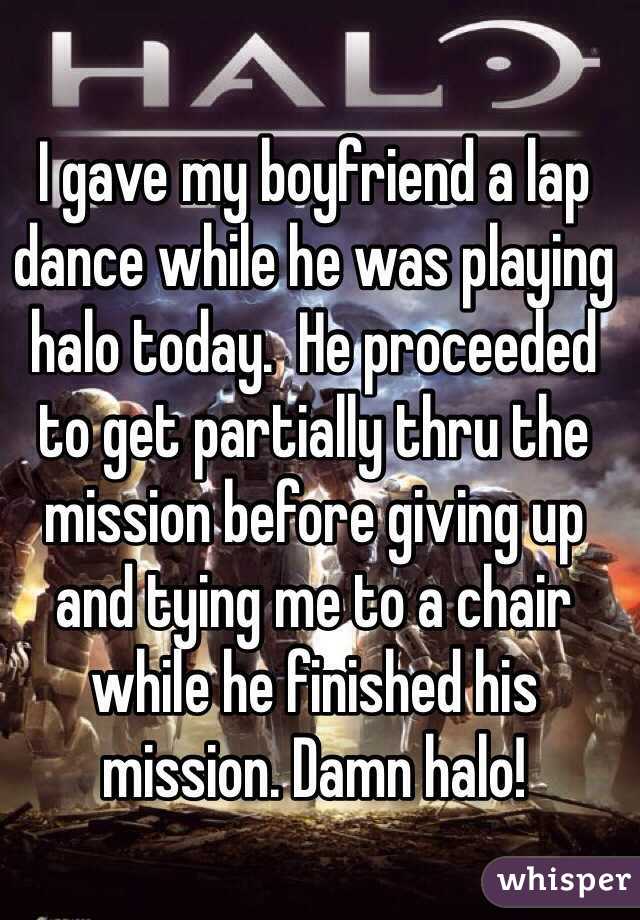 I gave my boyfriend a lap dance while he was playing halo today.  He proceeded  to get partially thru the mission before giving up and tying me to a chair while he finished his mission. Damn halo!