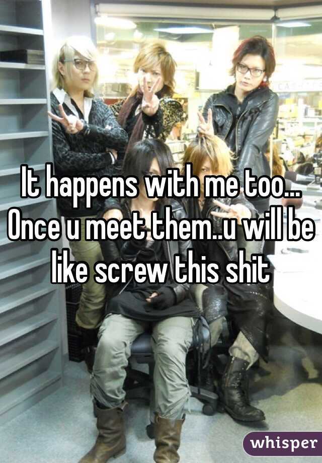 It happens with me too...
Once u meet them..u will be like screw this shit