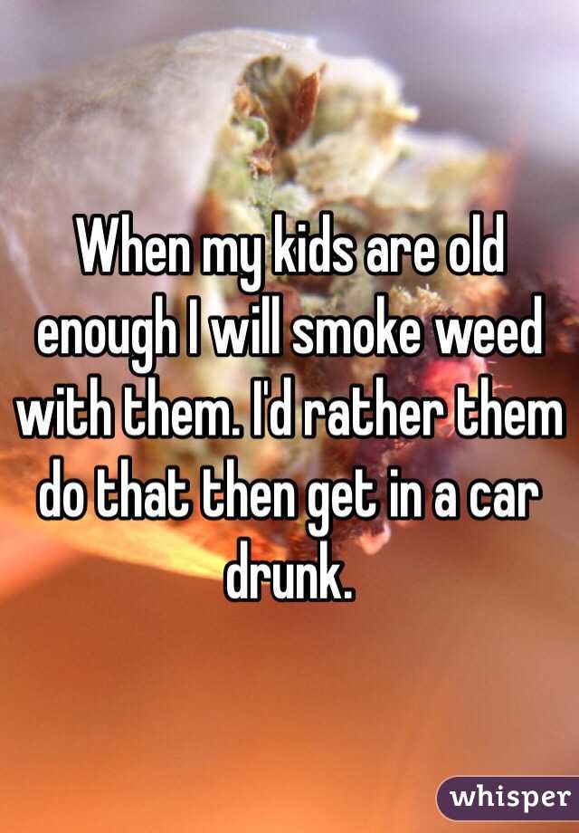 When my kids are old enough I will smoke weed with them. I'd rather them do that then get in a car drunk.
