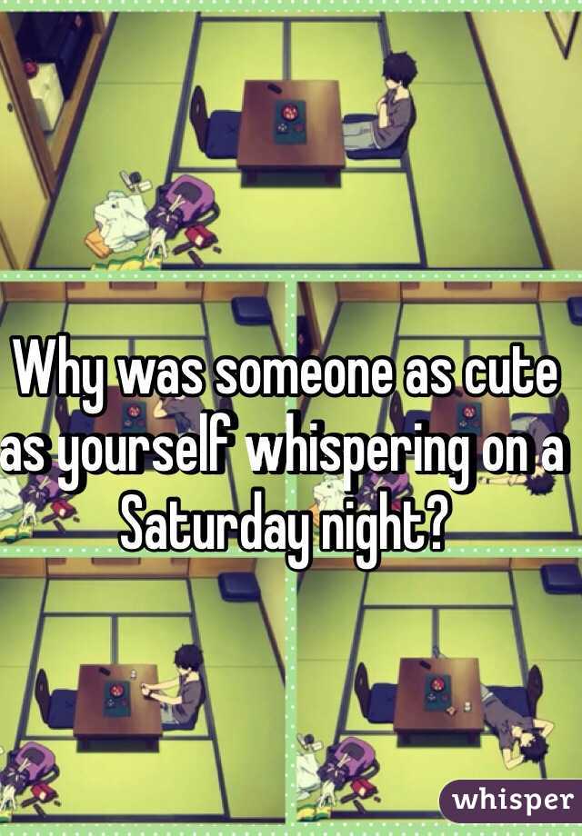 Why was someone as cute as yourself whispering on a Saturday night?