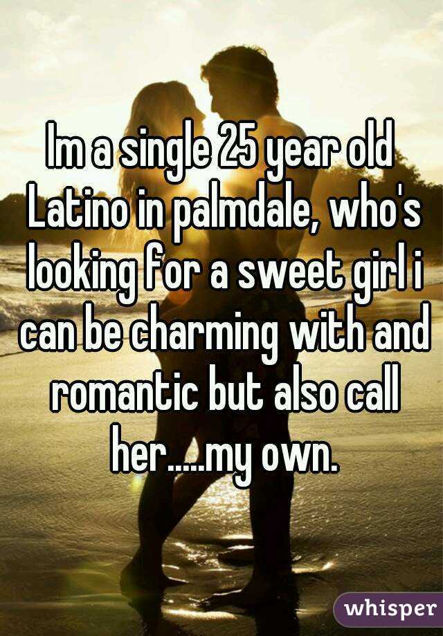 Im a single 25 year old Latino in palmdale, who's looking for a sweet girl i can be charming with and romantic but also call her.....my own.