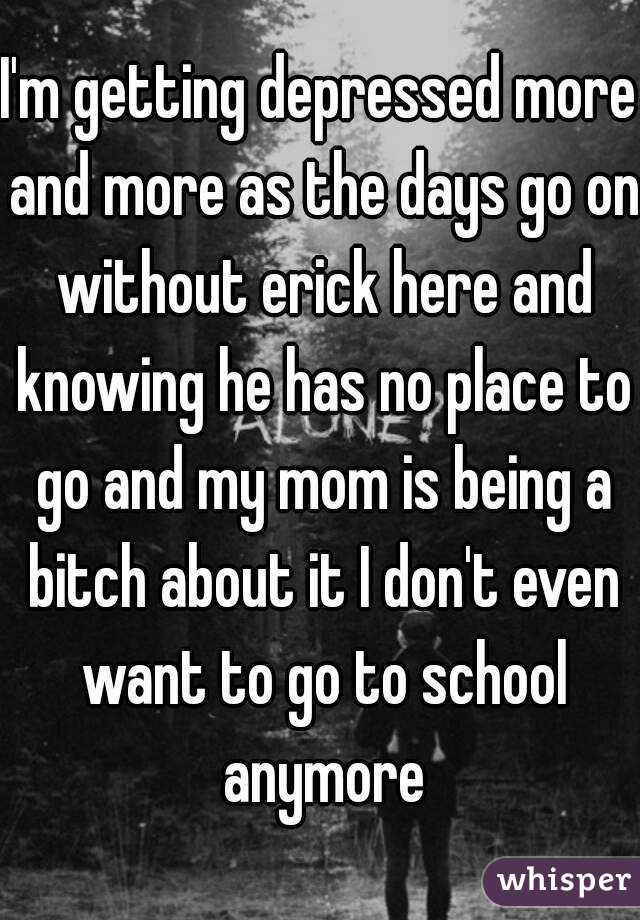 I'm getting depressed more and more as the days go on without erick here and knowing he has no place to go and my mom is being a bitch about it I don't even want to go to school anymore