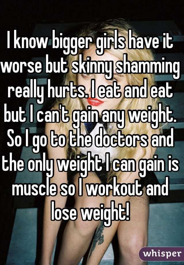 I know bigger girls have it worse but skinny shamming really hurts. I eat and eat but I can't gain any weight. So I go to the doctors and the only weight I can gain is muscle so I workout and lose weight!