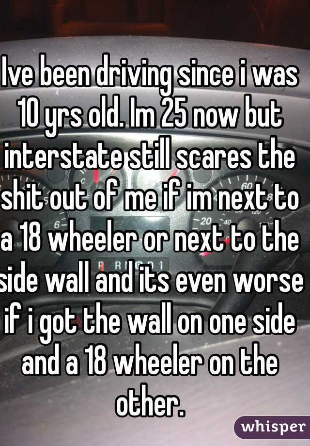 Ive been driving since i was 10 yrs old. Im 25 now but interstate still scares the shit out of me if im next to a 18 wheeler or next to the side wall and its even worse if i got the wall on one side and a 18 wheeler on the other.