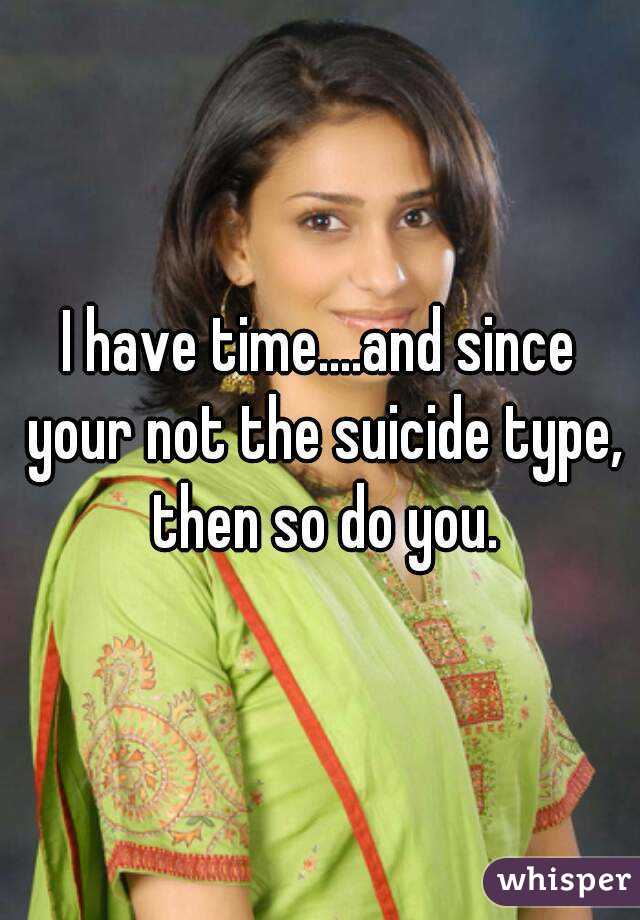 I have time....and since your not the suicide type, then so do you.