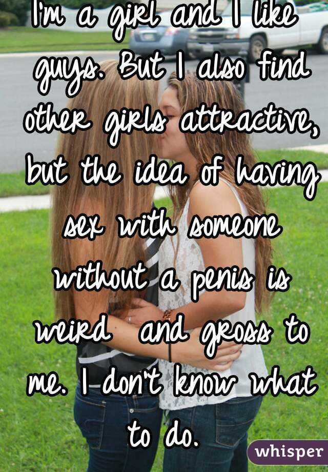 I'm a girl and I like guys. But I also find other girls attractive, but the idea of having sex with someone without a penis is weird  and gross to me. I don't know what to do. 