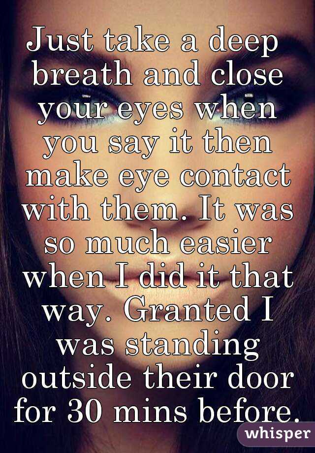 Just take a deep breath and close your eyes when you say it then make eye contact with them. It was so much easier when I did it that way. Granted I was standing outside their door for 30 mins before.