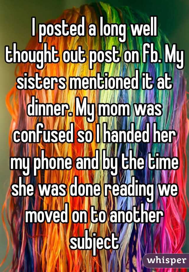 I posted a long well thought out post on fb. My sisters mentioned it at dinner. My mom was confused so I handed her my phone and by the time she was done reading we moved on to another subject