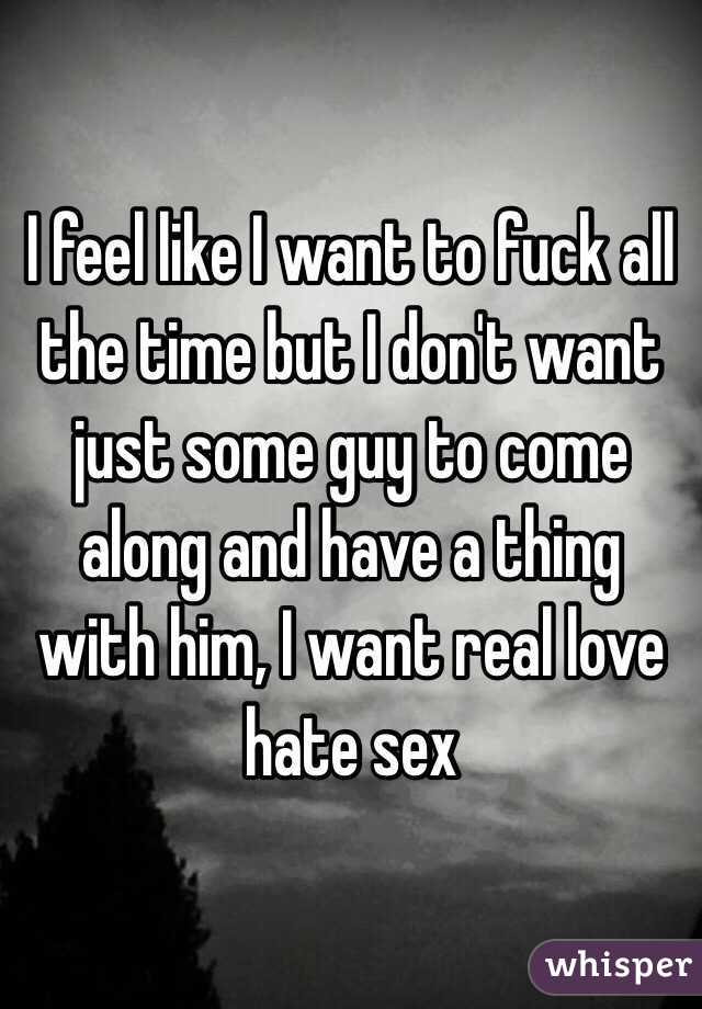 I feel like I want to fuck all the time but I don't want just some guy to come along and have a thing with him, I want real love hate sex