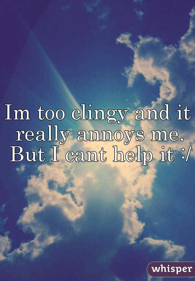 Im too clingy and it really annoys me. But I cant help it :/