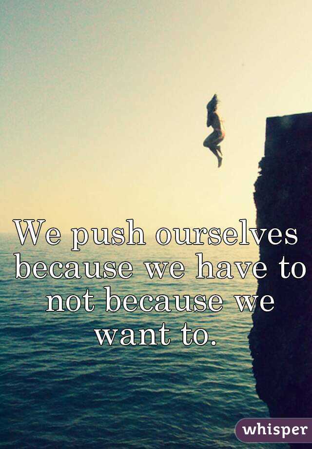 We push ourselves because we have to not because we want to. 