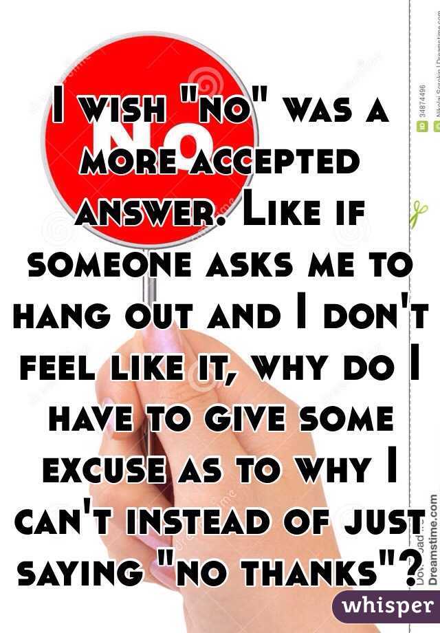 I wish "no" was a more accepted answer. Like if someone asks me to hang out and I don't feel like it, why do I have to give some excuse as to why I can't instead of just saying "no thanks"?