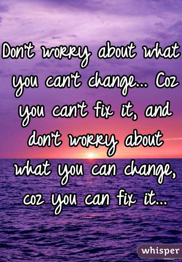 Don't worry about what you can't change... Coz you can't fix it, and don't worry about what you can change, coz you can fix it...