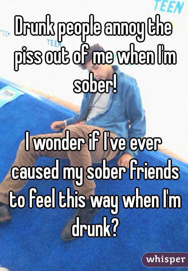 Drunk people annoy the piss out of me when I'm sober!

I wonder if I've ever caused my sober friends to feel this way when I'm drunk?