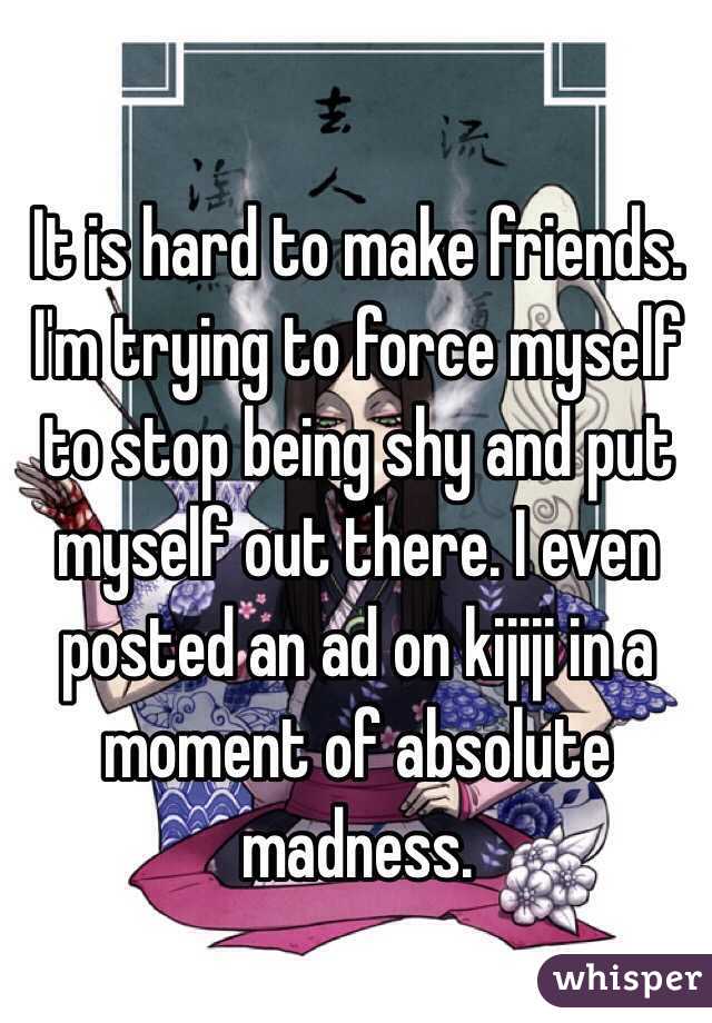It is hard to make friends. 
I'm trying to force myself to stop being shy and put myself out there. I even posted an ad on kijiji in a moment of absolute madness. 