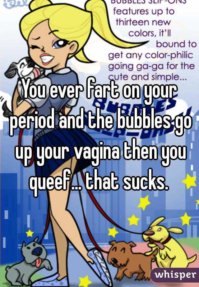 You ever fart on your period and the bubbles go up your vagina then you queef... that sucks. 