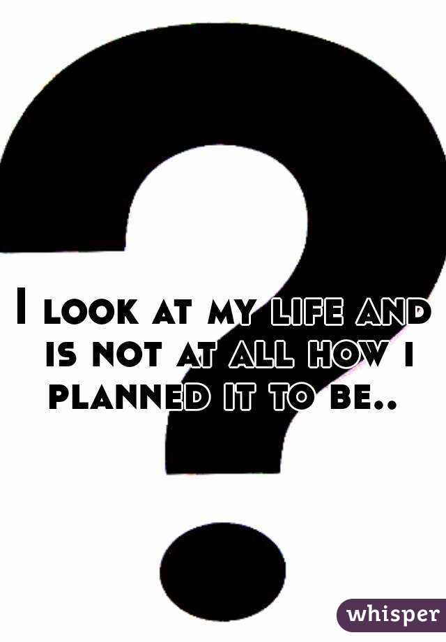 I look at my life and is not at all how i planned it to be.. 