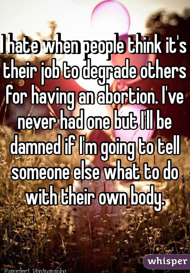 I hate when people think it's their job to degrade others for having an abortion. I've never had one but I'll be damned if I'm going to tell someone else what to do with their own body. 
