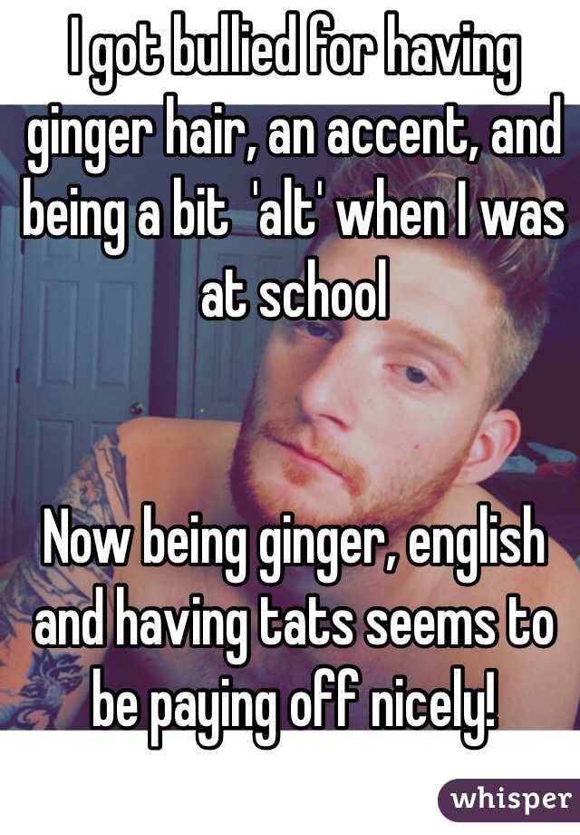 I got bullied for having ginger hair, an accent, and being a bit  'alt' when I was at school 


Now being ginger, english and having tats seems to be paying off nicely!