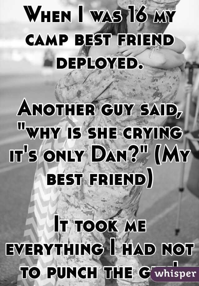 When I was 16 my camp best friend deployed.

Another guy said, "why is she crying it's only Dan?" (My best friend)

It took me everything I had not to punch the guy!