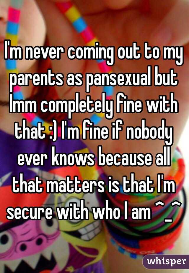 I'm never coming out to my parents as pansexual but Imm completely fine with that :) I'm fine if nobody ever knows because all that matters is that I'm secure with who I am ^_^