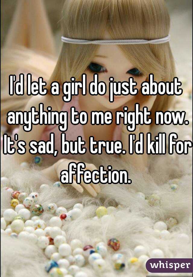 I'd let a girl do just about anything to me right now. It's sad, but true. I'd kill for affection. 