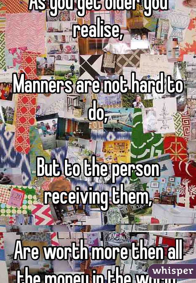 As you get older you realise,

Manners are not hard to do, 

But to the person receiving them,

Are worth more then all the money in the world.