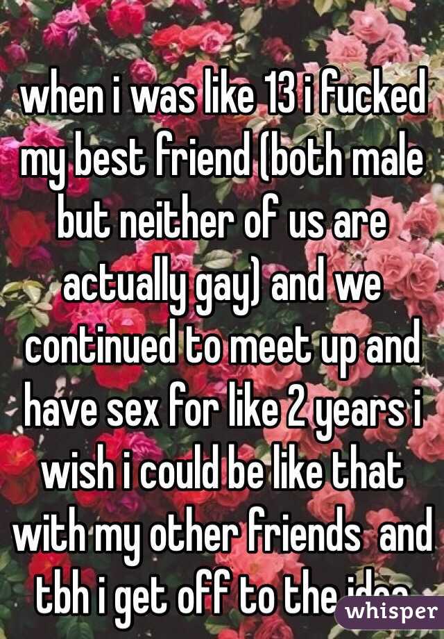  when i was like 13 i fucked my best friend (both male but neither of us are actually gay) and we continued to meet up and have sex for like 2 years i wish i could be like that with my other friends  and tbh i get off to the idea