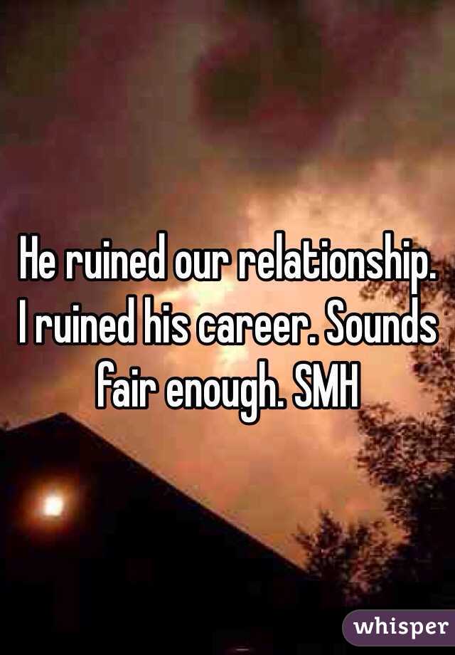 He ruined our relationship. I ruined his career. Sounds fair enough. SMH