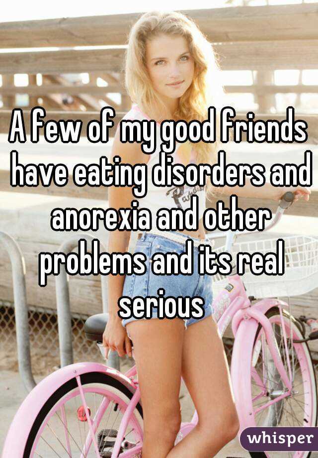 A few of my good friends have eating disorders and anorexia and other problems and its real serious